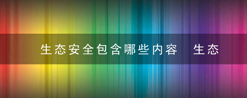 生态安全包含哪些内容 生态安全包含的内容